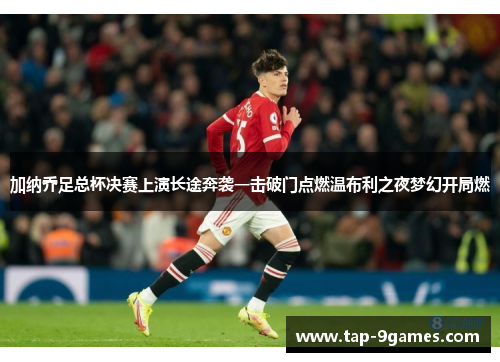 加纳乔足总杯决赛上演长途奔袭一击破门点燃温布利之夜梦幻开局燃 加纳乔足总杯决赛上演长途奔袭一击破门点燃温布利之夜梦幻开局燃